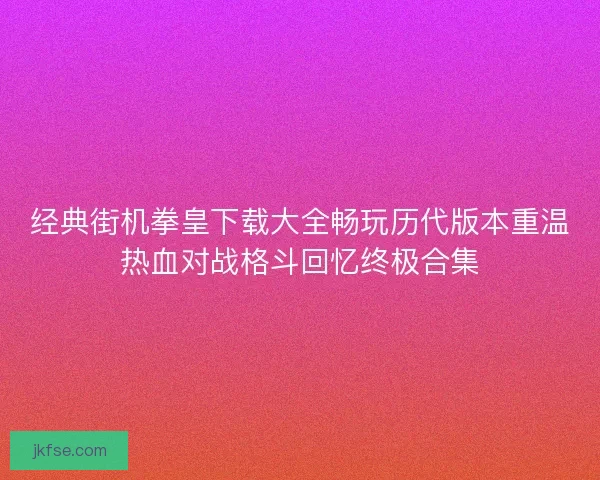 经典街机拳皇下载大全畅玩历代版本重温热血对战格斗回忆终极合集