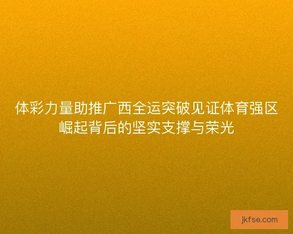 体彩力量助推广西全运突破见证体育强区崛起背后的坚实支撑与荣光